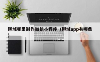 肇庆聊城哪里制作微信小程序（聊城app有哪些）
