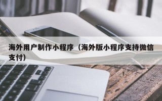 肇庆海外用户制作小程序（海外版小程序支持微信支付）