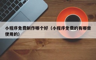 肇庆小程序免费制作哪个好（小程序免费的有哪些使用的）