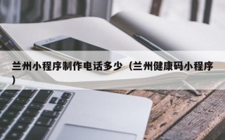 肇庆兰州小程序制作电话多少（兰州健康码小程序）